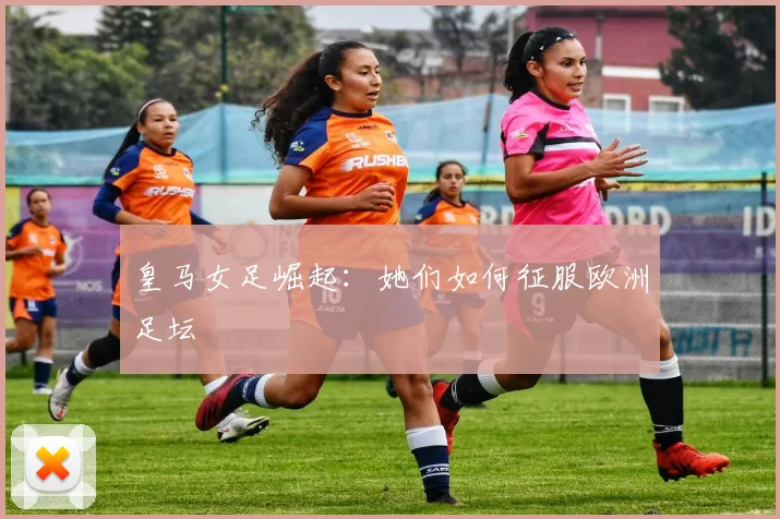皇马女足崛起：她们如何征服欧洲足坛