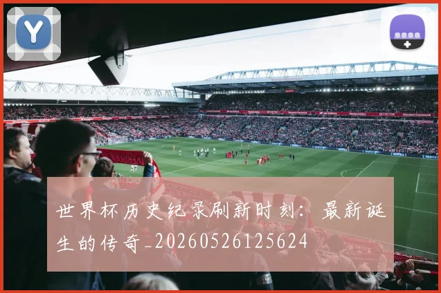 世界杯历史纪录刷新时刻：最新诞生的传奇_20260526125624