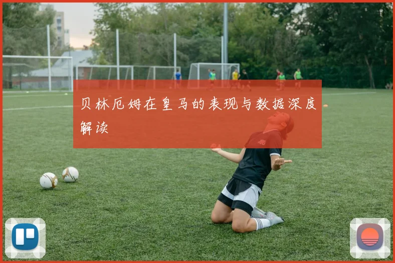 贝林厄姆在皇马的表现与数据深度解读