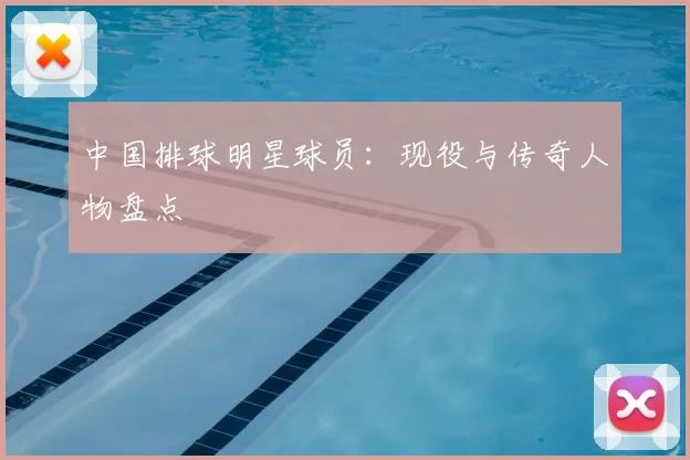 中国排球明星球员:现役与传奇人物盘点