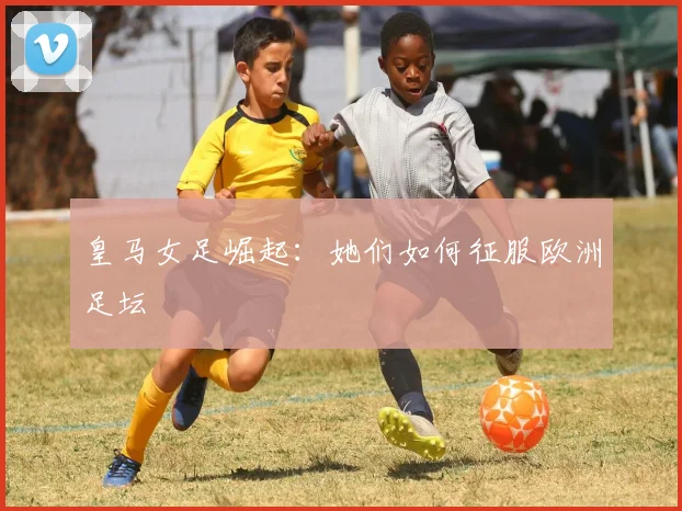 皇马女足崛起:她们如何征服欧洲足坛